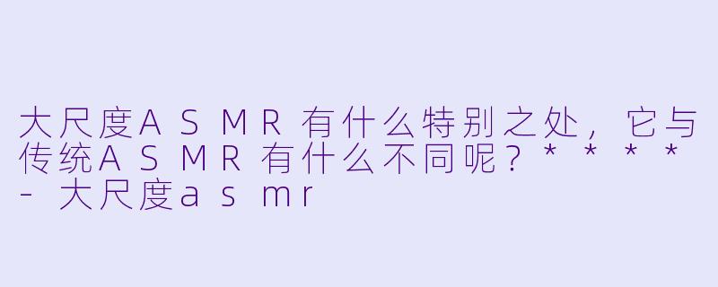 大尺度ASMR有什么特别之处,它与传统ASMR有什么不同呢?****