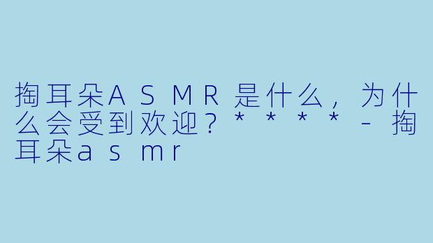 掏耳朵ASMR是什么,为什么会受到欢迎?****
