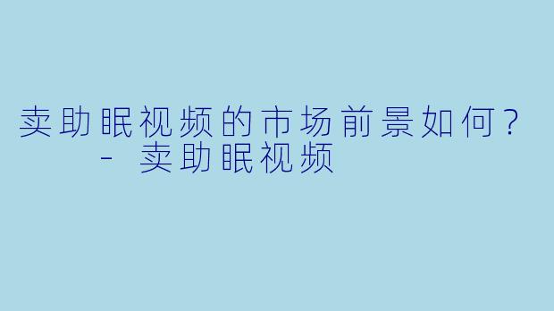 卖助眠视频的市场前景如何？  -卖助眠视频