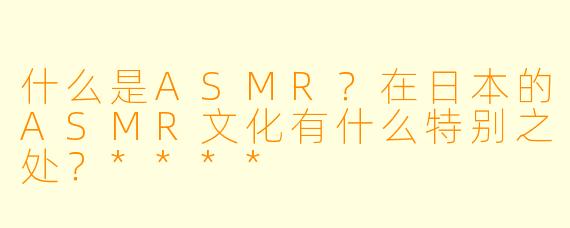 什么是ASMR?在日本的ASMR文化有什么特别之处?****