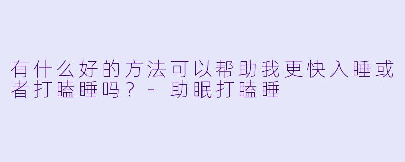 有什么好的方法可以帮助我更快入睡或者打瞌睡吗？