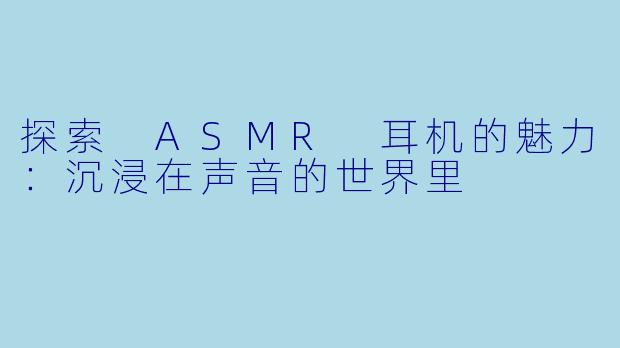 探索 ASMR 耳机的魅力：沉浸在声音的世界里