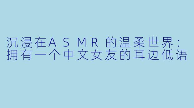 沉浸在ASMR的温柔世界：拥有一个中文女友的耳边低语