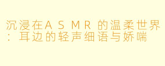 沉浸在ASMR的温柔世界:耳边的轻声细语与娇喘