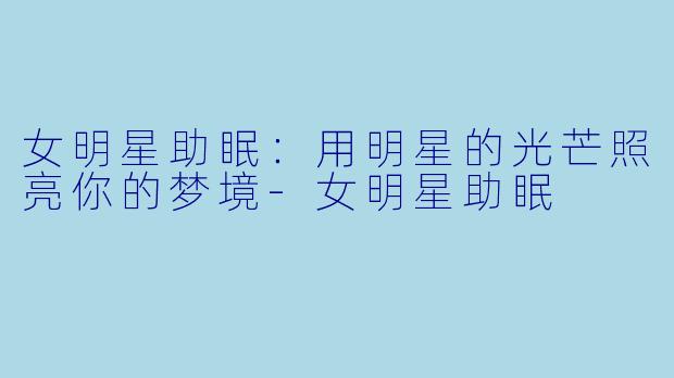 女明星助眠：用明星的光芒照亮你的梦境-女明星助眠