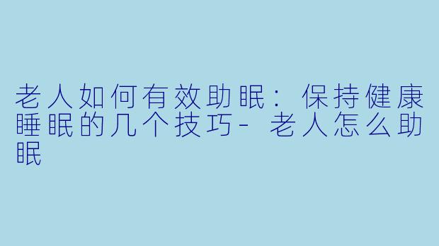 老人如何有效助眠：保持健康睡眠的几个技巧