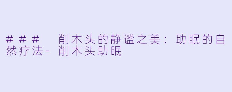 ### 削木头的静谧之美：助眠的自然疗法-削木头助眠