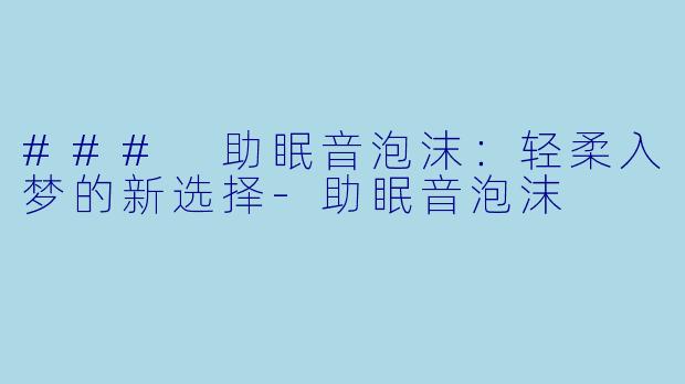 ### 助眠音泡沫：轻柔入梦的新选择-助眠音泡沫