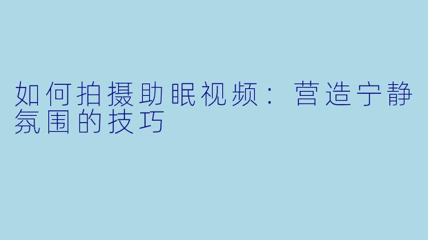 如何拍摄助眠视频：营造宁静氛围的技巧