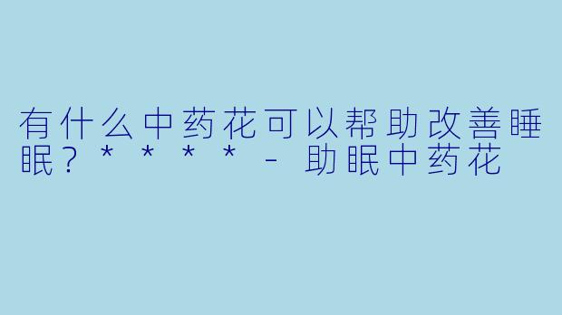 有什么中药花可以帮助改善睡眠？****-助眠中药花