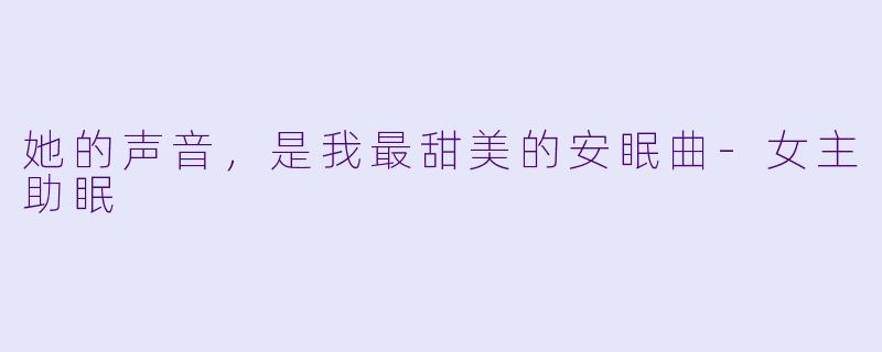 她的声音，是我最甜美的安眠曲-女主助眠