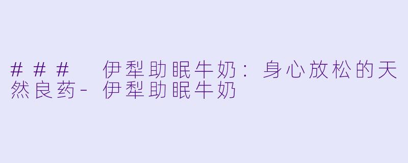 ### 伊犁助眠牛奶：身心放松的天然良药-伊犁助眠牛奶