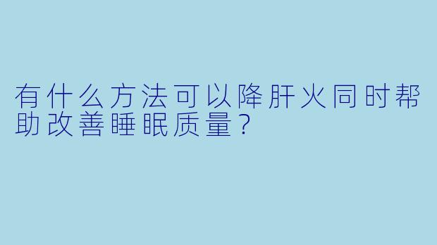 有什么方法可以降肝火同时帮助改善睡眠质量?