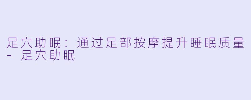 足穴助眠：通过足部按摩提升睡眠质量-足穴助眠