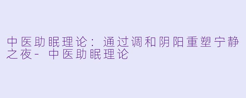 中医助眠理论：通过调和阴阳重塑宁静之夜-中医助眠理论