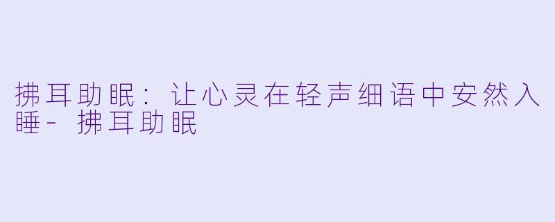 拂耳助眠：让心灵在轻声细语中安然入睡-拂耳助眠