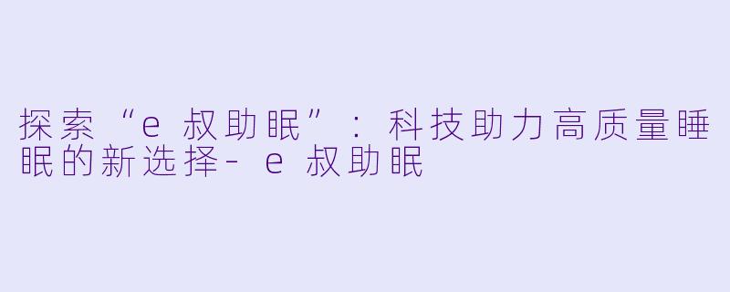 探索“e叔助眠”：科技助力高质量睡眠的新选择-e叔助眠
