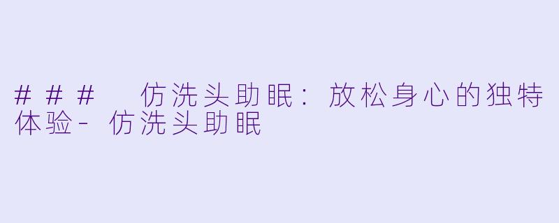 ### 仿洗头助眠：放松身心的独特体验-仿洗头助眠