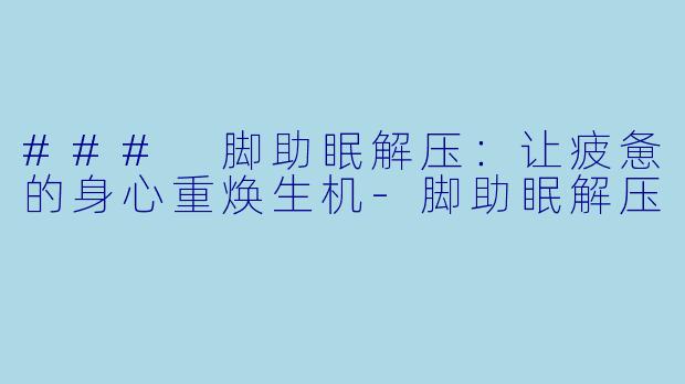 ### 脚助眠解压：让疲惫的身心重焕生机-脚助眠解压