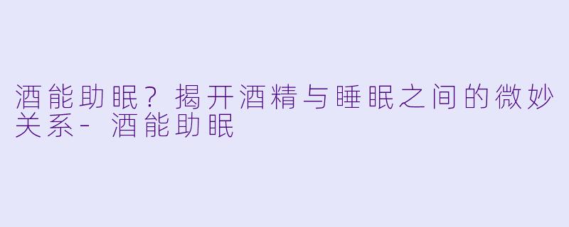 酒能助眠？揭开酒精与睡眠之间的微妙关系-酒能助眠
