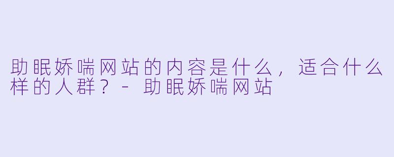 助眠娇喘网站的内容是什么，适合什么样的人群？-助眠娇喘网站