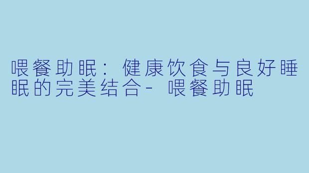 喂餐助眠：健康饮食与良好睡眠的完美结合-喂餐助眠