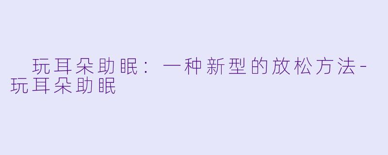  玩耳朵助眠：一种新型的放松方法-玩耳朵助眠