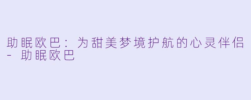 助眠欧巴：为甜美梦境护航的心灵伴侣-助眠欧巴