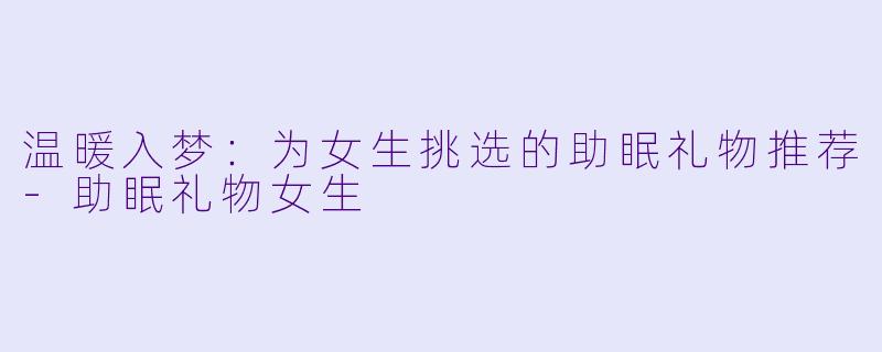 温暖入梦:为女生挑选的助眠礼物推荐