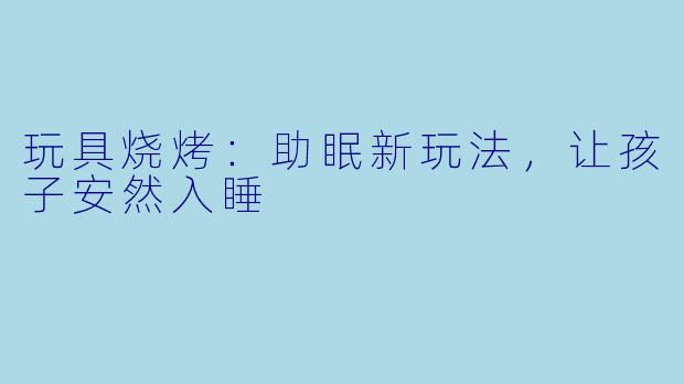 玩具烧烤：助眠新玩法，让孩子安然入睡