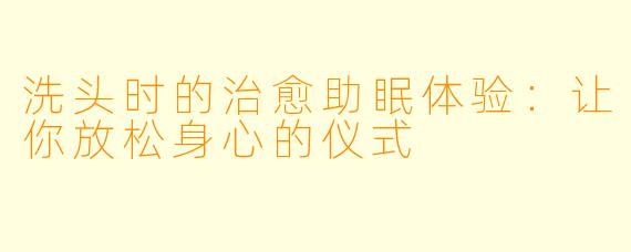 洗头时的治愈助眠体验：让你放松身心的仪式