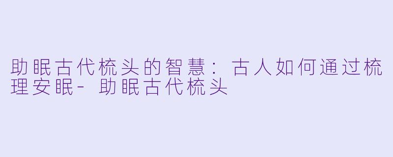 助眠古代梳头的智慧：古人如何通过梳理安眠-助眠古代梳头