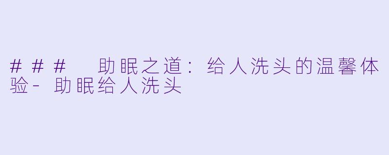 ### 助眠之道：给人洗头的温馨体验-助眠给人洗头