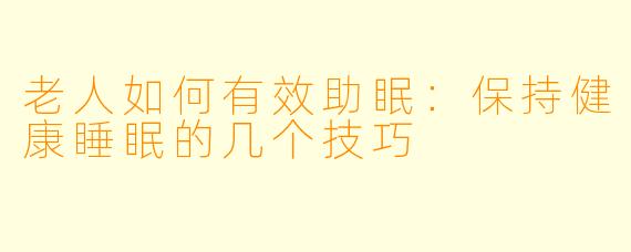 老人如何有效助眠：保持健康睡眠的几个技巧
