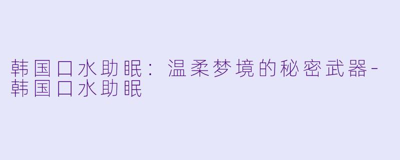 韩国口水助眠：温柔梦境的秘密武器-韩国口水助眠