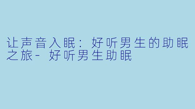 让声音入眠：好听男生的助眠之旅-好听男生助眠