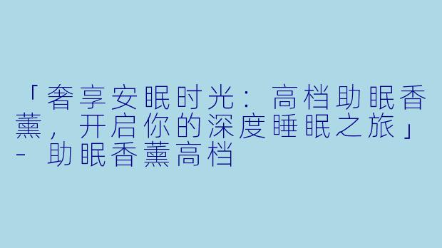 「奢享安眠时光：高档助眠香薰，开启你的深度睡眠之旅」-助眠香薰高档