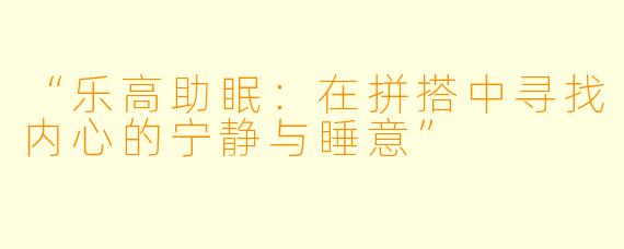 “乐高助眠：在拼搭中寻找内心的宁静与睡意”