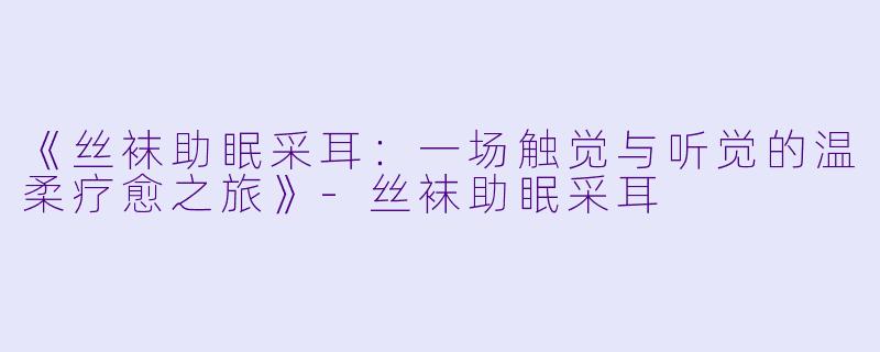《丝袜助眠采耳：一场触觉与听觉的温柔疗愈之旅》-丝袜助眠采耳