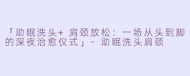 「助眠洗头+肩颈放松：一场从头到脚的深夜治愈仪式」-助眠洗头肩颈