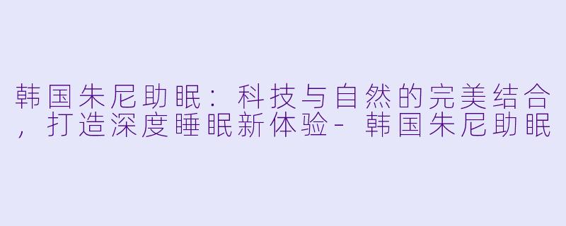 韩国朱尼助眠：科技与自然的完美结合，打造深度睡眠新体验-韩国朱尼助眠