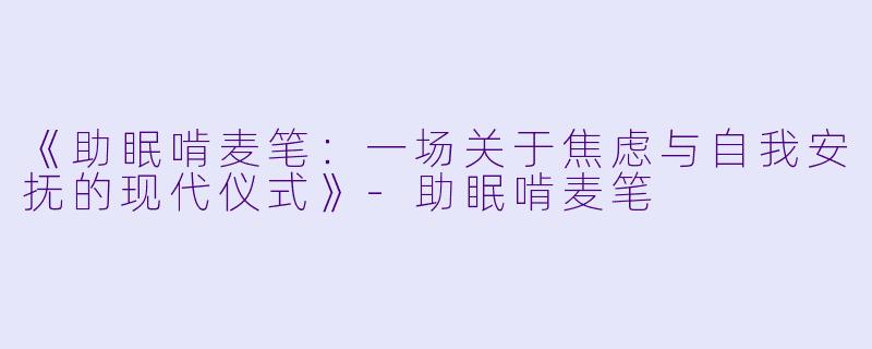 《助眠啃麦笔：一场关于焦虑与自我安抚的现代仪式》-助眠啃麦笔