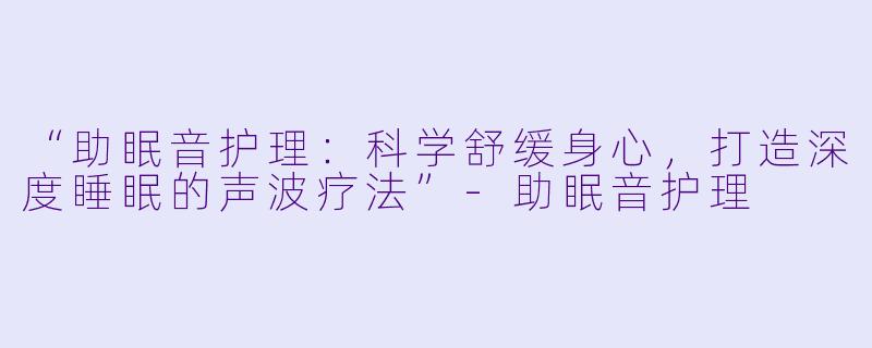 “助眠音护理：科学舒缓身心，打造深度睡眠的声波疗法”-助眠音护理