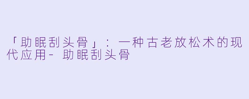 「助眠刮头骨」：一种古老放松术的现代应用-助眠刮头骨