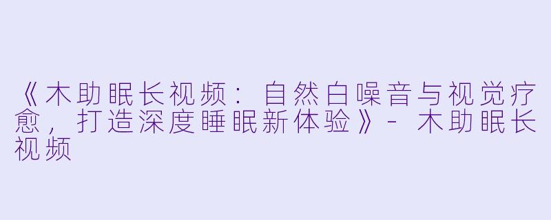 《木助眠长视频：自然白噪音与视觉疗愈，打造深度睡眠新体验》-木助眠长视频