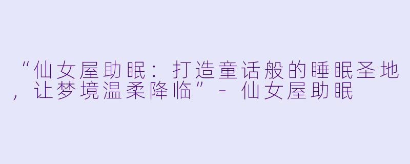 “仙女屋助眠：打造童话般的睡眠圣地，让梦境温柔降临”-仙女屋助眠