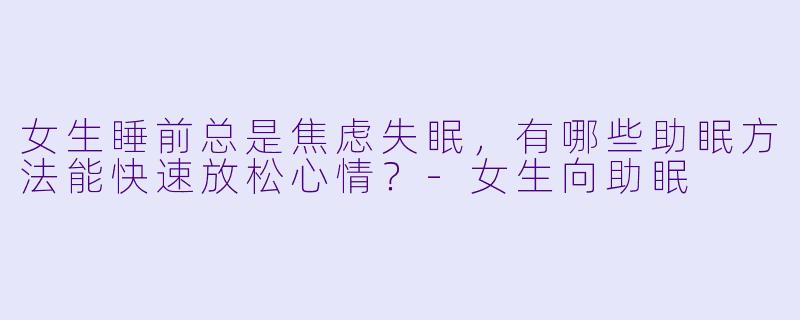 女生睡前总是焦虑失眠，有哪些助眠方法能快速放松心情？