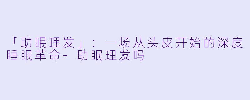 「助眠理发」：一场从头皮开始的深度睡眠革命-助眠理发吗