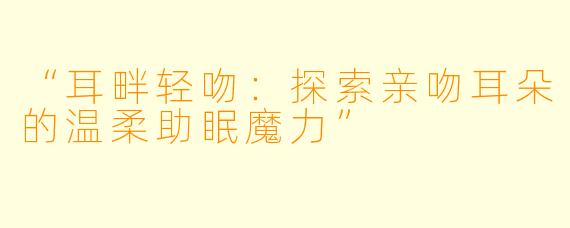 “耳畔轻吻：探索亲吻耳朵的温柔助眠魔力”