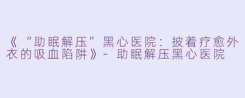 《“助眠解压”黑心医院：披着疗愈外衣的吸血陷阱》-助眠解压黑心医院